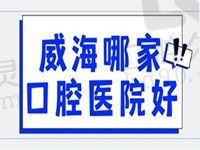 威海哪家口腔医院好？这份2022本地医院排名快拿去参考