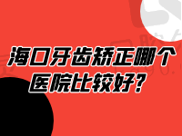 海口牙齿矫正哪个医院比较好？排名前十中这三家矫正好又不贵