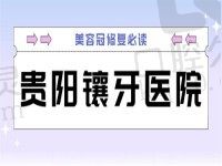 贵阳镶牙哪家医院好？2022烤瓷全瓷牙价格也在名单里了