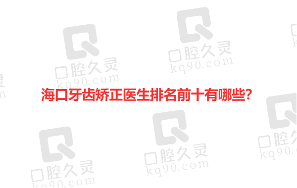 海口牙齿矫正医生排名前十有哪些？推荐海口靠谱牙齿正畸医生前十榜！