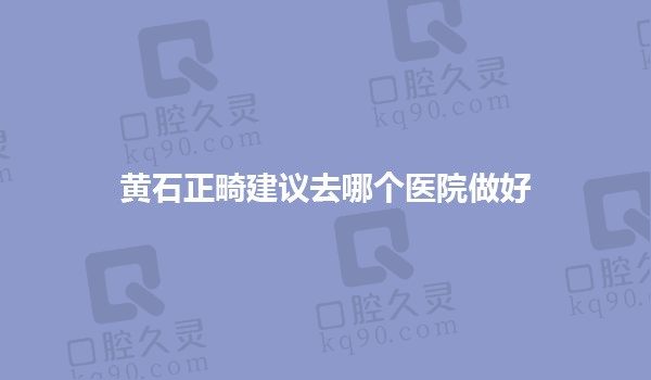 黄石正畸建议去哪个医院做好？华玉口腔|乐芽口腔|咿呀口腔矫正不赖