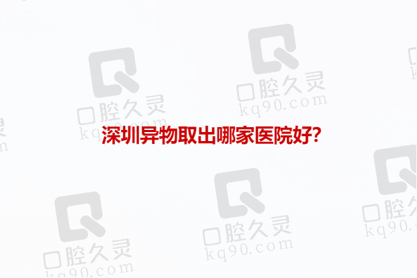 深圳异物取出哪家医院好？推荐深圳排在前三做异物取出好的医院名单